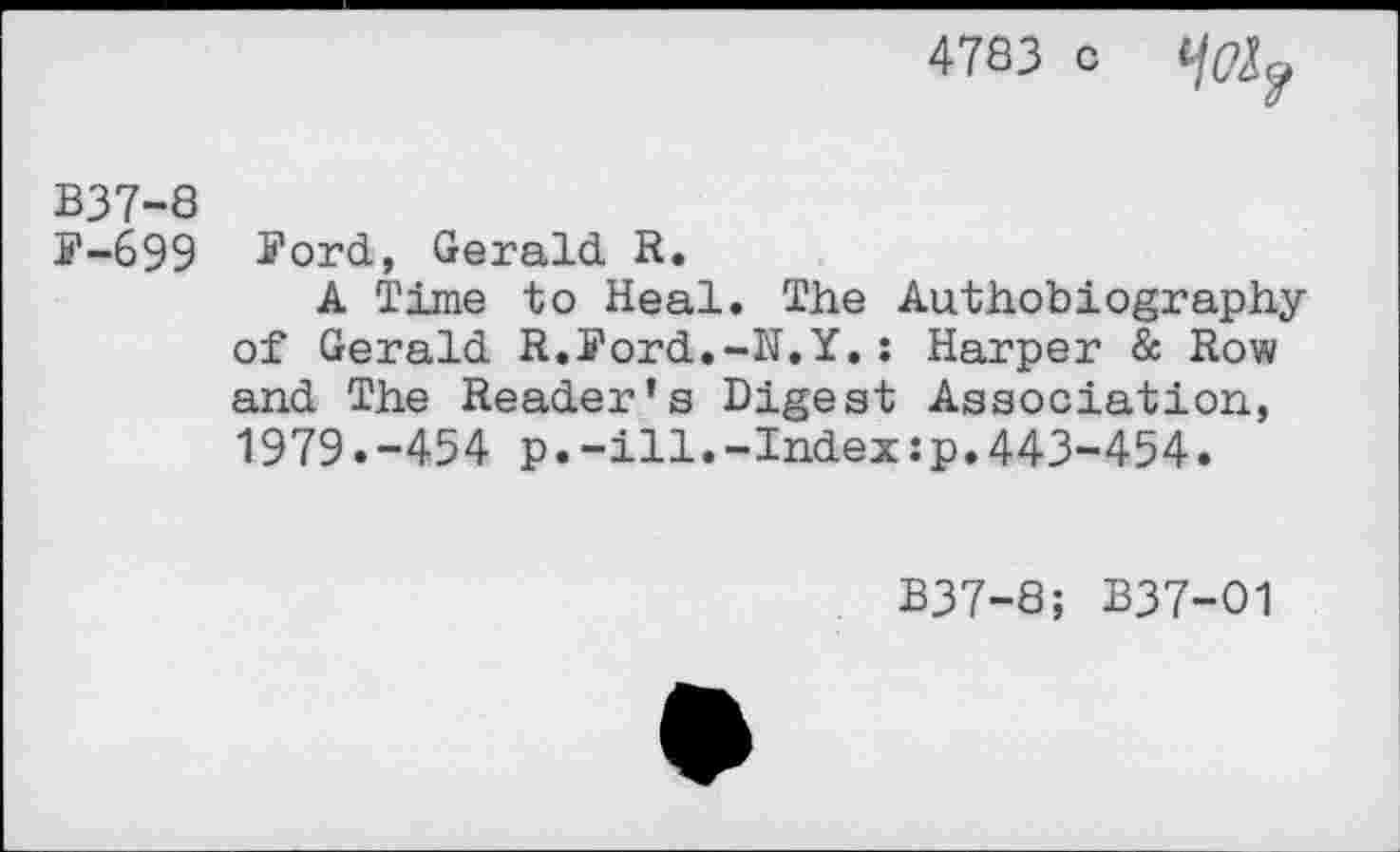 ﻿4783 c
B37-8
F-699 Jord, Gerald R.
A Time to Heal. The Authobiography of Gerald R.Ford.-N.Y.; Harper & Row and The Reader’s Digest Association, 1979.-454 p.-ill.-Index:p.443-454.
B37-8; B37-O1